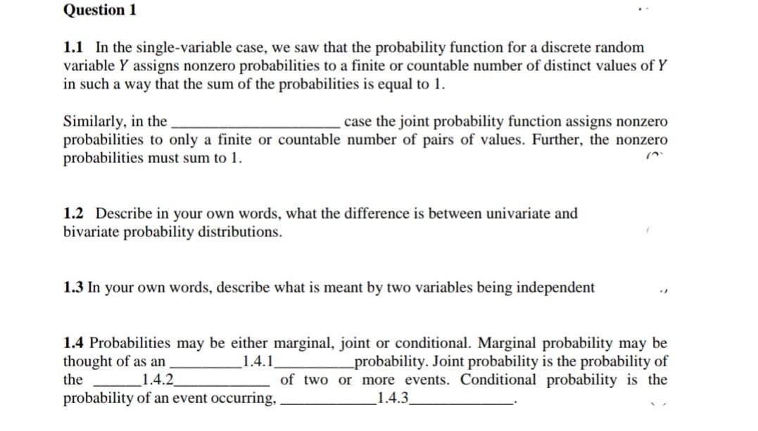 Question 1
1.1 In the single-variable case, we saw that the probability function for a discrete random
variable Y assigns nonzero probabilities to a finite or countable number of distinct values of Y
in such a way that the sum of the probabilities is equal to 1.
Similarly, in the
probabilities to only a finite or countable number of pairs of values. Further, the nonzero
probabilities must sum to 1.
case the joint probability function assigns nonzero
1.2 Describe in your own words, what the difference is between univariate and
bivariate probability distributions.
1.3 In your own words, describe what is meant by two variables being independent
1.4 Probabilities may be either marginal, joint or conditional. Marginal probability may be
thought of as an
the
1.4.1
_probability. Joint probability is the probability of
of two or more events. Conditional probability is the
1.4.2
probability of an event occurring,
1.4.3
