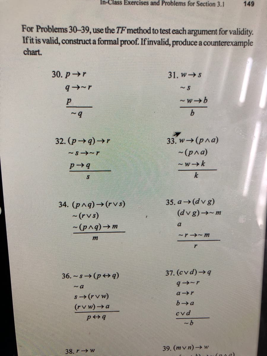 In-Class Exercises and Problems for Section 3.1
149
For Problems 30-39, use the TF method to test each argument for validity.
Ifit is valid, construct a formal proof. Ifinvalid, produce a counterexample
chart.
30. p r
31. w S
-wb
33. w (pna)
~(рла)
32. (p9)→r
- wk
k
35. a(dv g)
(dv g)→-m
34. (pnq)→(rvs)
- (rvs)
- (pnq)→m
a
m
36.-s (p+q)
37. (cvd)→q
~a
a r
s(rv w)
(rv w)a
b a
cvd
pq
39. (mv n)→ w
38. r w
(noa)

