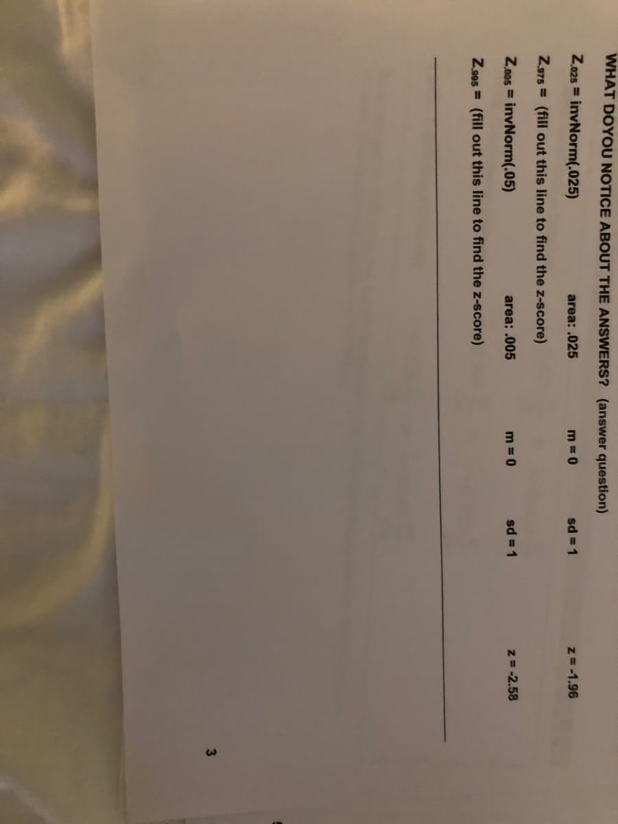 WHAT DOYOU NOTICE ABOUT THE ANSWERS? (answer question)
Z.025 = invNorm(.025)
area: .025
m 0
sd = 1
z= -1.96
Z.975 = (fill out this line to find the z-score)
Z.0os = invNorm(.05)
area: .005
m = 0
sd = 1
z= -2.58
Z.905 = (fill out this line to find the z-score)
