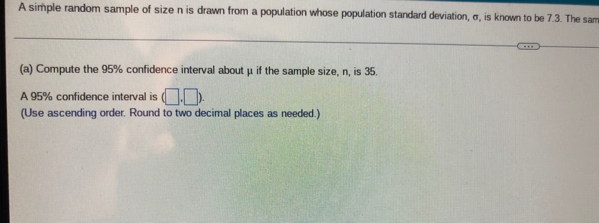 A simple random sample of size n is drawn from a population whose population standard deviation, o, is known to be 7.3. The sam
(a) Compute the 95% confidence interval about u if the sample size, n, is 35.
A 95% confidence interval is ( I D.
(Use ascending order. Round to two decimal places as needed.)

