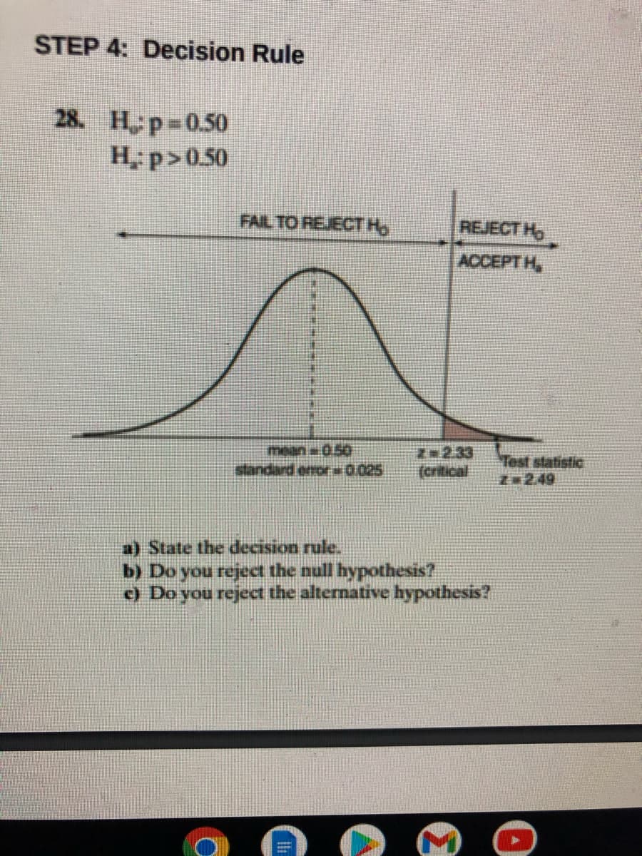 STEP 4: Decision Rule
28. Hp=0.50
H p>0.50
FAIL TO REJECTH
REJECT H
ACCEPTH,
mean 0.50
standard enor 0.025
Z 233
(critical
Test statistic
z 249
a) State the decision rule.
b) Do you reject the null hypothesis?
c) Do you reject the alternative hypothesis?
