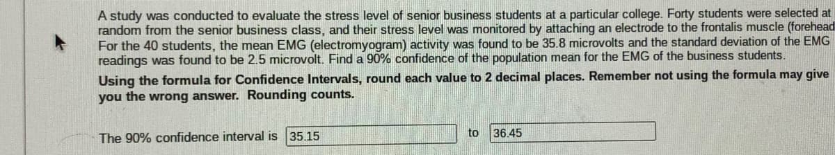 A study was conducted to evaluate the stress level of senior business students at a particular college. Forty students were selected at
random from the senior business class, and their stress level was monitored by attaching an electrode to the frontalis muscle (forehead
For the 40 students, the mean EMG (electromyogram) activity was found to be 35.8 microvolts and the standard deviation of the EMG
readings was found to be 2.5 microvolt. Find a 90% confidence of the population mean for the EMG of the business students.
Using the formula for Confidence Intervals, round each value to 2 decimal places. Remember not using the formula may give
you the wrong answer. Rounding counts.
The 90% confidence interval is 35.15
to
36.45
