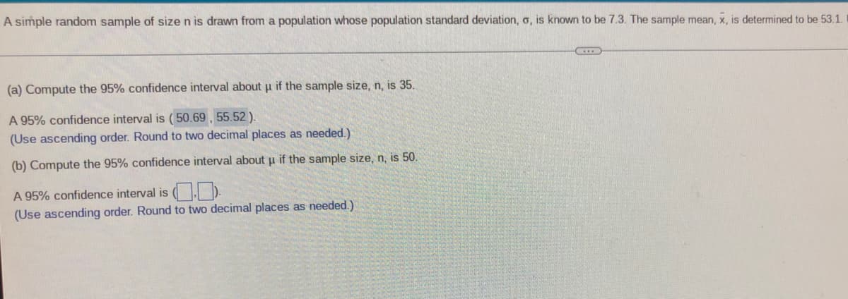 A simple random sample of size n is drawn from a population whose population standard deviation, o, is known to be 7.3. The sample mean, x, is determined to be 53.1.
(a) Compute the 95% confidence interval about u if the sample size, n, is 35.
A 95% confidence interval is ( 50.69 , 55.52).
(Use ascending order. Round to two decimal places as needed.)
(b) Compute the 95% confidence interval about u if the sample size, n, is 50.
A 95% confidence interval is ( ).
(Use ascending order. Round to two decimal places as needed.)
