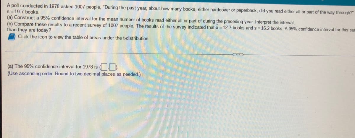 A poll conducted in 1978 asked 1007 people, "During the past year, about how many books, either hardcover or paperback, did you read either all or part of the way through?"
s = 19.7 books.
(a) Construct a 95% confidence interval for the mean number of books read either all or part of during the preceding year. Interpret the interval.
(b) Compare these results to a recent survey of 1007 people. The results of the survey indicated that x = 12.7 books ands = 16.2 books. A 95% confidence interval for this sum
than they are today?
Click the icon to view the table of areas under the t-distribution.
(a) The 95% confidence interval for 1978 is ( I D.
(Use ascending order. Round to two decimal places as needed.)
