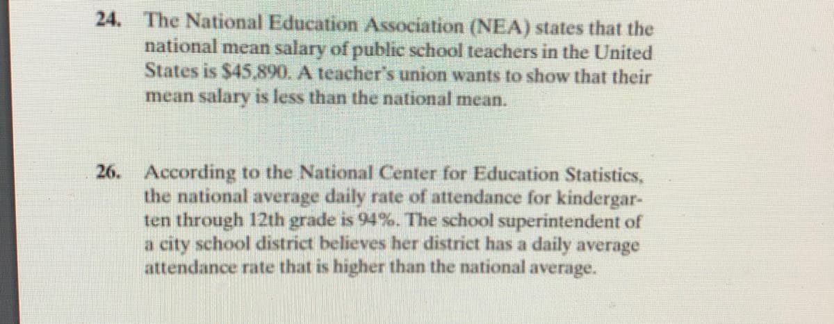 24. The National Education Association (NEA) states that the
national mean salary of public school teachers in the United
States is $45,890. A teacher's union wants to show that their
mean salary is less than the national mean.
26. According to the National Center for Education Statistics,
the national average daily rate of attendance for kindergar-
ten through 12th grade is 94%. The school superintendent of
a city school district believes her district has a daily average
attendance rate that is higher than the national average.
