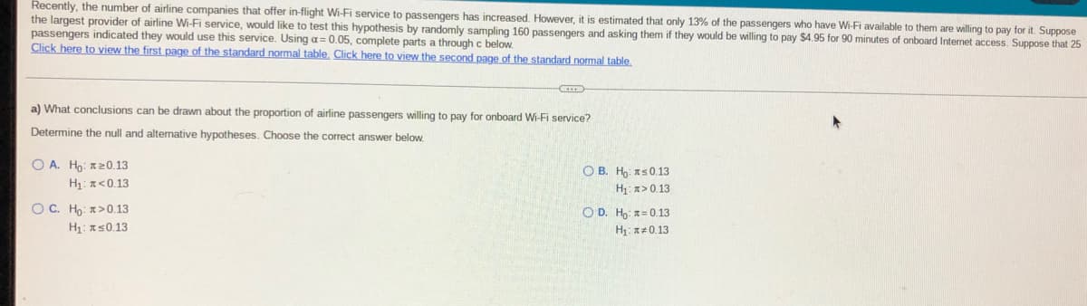 Recently, the number of airline companies that offer in-flight Wi-Fi service to passengers has increased. However, it is estimated that only 13% of the passengers who have Wi-Fi available to them are willing to pay for it. Suppose
the largest provider of airline Wi-Fi service, would like to test this hypothesis by randomly sampling 160 passengers and asking them if they would be willing to pay $4.95 for 90 minutes of onboard Internet access. Suppose that 25
passengers indicated they would use this service. Using a= 0.05, complete parts a through c below.
Click here to view the first page of the standard normal table. Click here to view the second page of the standard normal table.
a) What conclusions can be drawn about the proportion of airline passengers willing to pay for onboard Wi-Fi service?
Determine the null and alternative hypotheses. Choose the correct answer below.
O A. Ho: 120.13
H1: <0.13
O B. Ho: as0.13
H x> 0.13
O C. Ho: >0.13
OD. H,: z= 0.13
H1: 150.13
H: a+0.13
