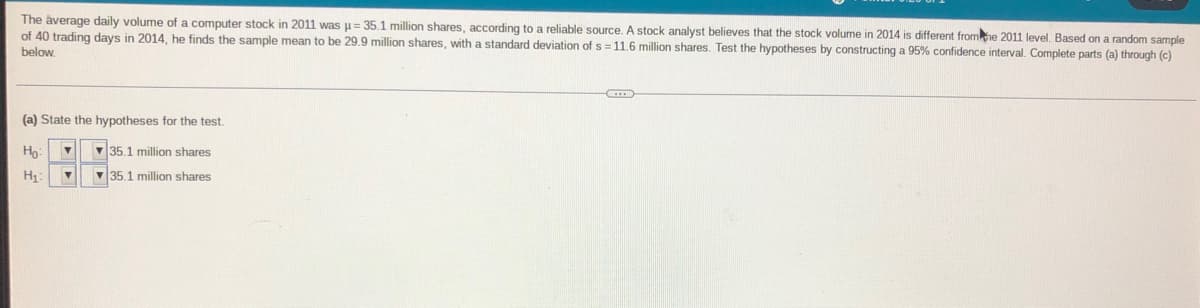 The average daily volume of a computer stock in 2011 was u= 35.1 million shares, according to a reliable source. A stock analyst believes that the stock volume in 2014 is different fromhe 2011 level. Based on a random sample
of 40 trading days in 2014, he finds the sample mean to be 29.9 million shares, with a standard deviation of s = 11.6 million shares. Test the hypotheses by constructing a 95% confidence interval. Complete parts (a) through (c)
below.
(a) State the hypotheses for the test
35.1 million shares
35.1 million shares
