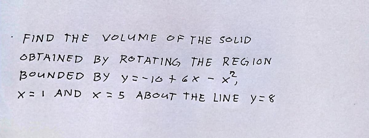 FIND THE VOLUME OF THE SOLID
OBTAINED BY ROTATING THE REGION
BOUNDED BY y=-10 + 6 x
- x
X = 1 AND x = 5 ABOUT THE LINE Y=8