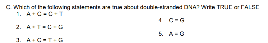 C. Which of the following statements are true about double-stranded DNA? Write TRUE or FALSE
1. A + G =C + T
4. C = G
2. A+T=C+ G
5. A = G
3. A+ C = T+G