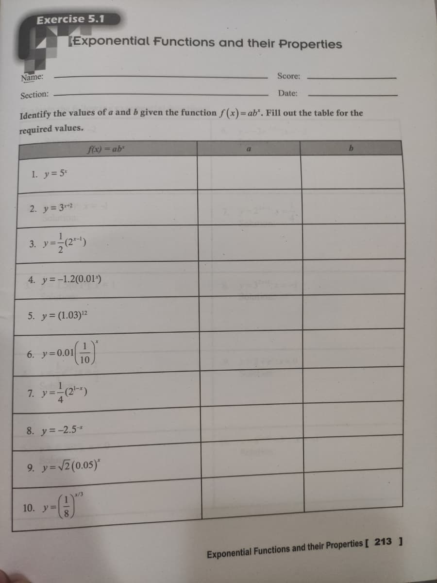 Exercise 5.1
Exponential Functions and their Properties
Name:
Score:
Section:
Date:
Identify the values of a and b given the function f(x)=ab*. Fill out the table for the
required values.
f(x) =ab"
1. y= 5*
2. y= 3r+2
3. y=
4. y=-1.2(0.01*)
5. y= (1.03)2
6. y=0.01
10
7. y-)
8. y=-2.5*
9. y=2(0.05)*
x/3
10. y=
Exponential Functions and their Properties [ 213 ]
