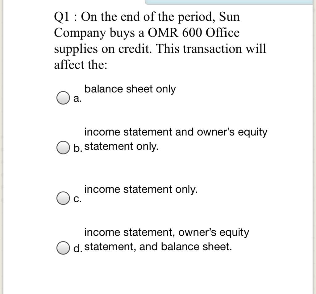 Q1 : On the end of the period, Sun
Company buys a OMR 600 Office
supplies on credit. This transaction will
affect the:
balance sheet only
а.
income statement and owner's equity
O b. statement only.
income statement only.
income statement, owner's equity
d. statement, and balance sheet.
