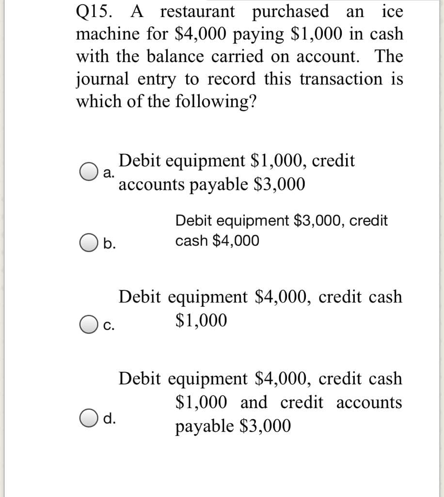 Q15. A restaurant purchased an
machine for $4000 paying $1,000 in cash
ice
with the balance carried on account. The
journal entry to record this transaction is
which of the following?
Debit equipment $1,000, credit
accounts payable $3,000
а.
Debit equipment $3,000, credit
cash $4,000
O b.
Debit equipment $4,000, credit cash
$1,000
С.
Debit equipment $4,000, credit cash
$1,000 and credit accounts
payable $3,000
d.
