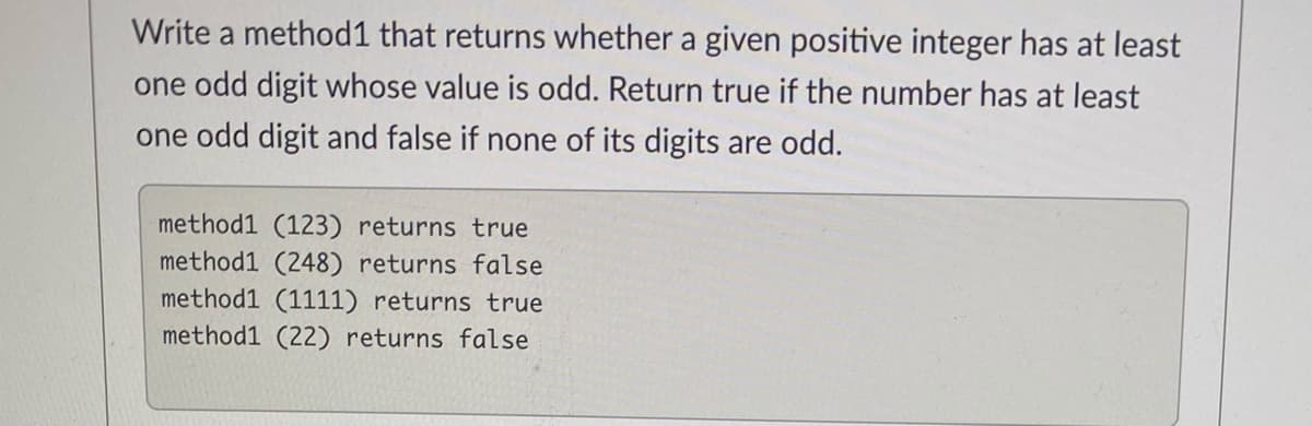 Write a method1 that returns whether a given positive integer has at least
one odd digit whose value is odd. Return true if the number has at least
one odd digit and false if none of its digits are odd.
method1 (123) returns true
method1 (248) returns false
method1 (1111) returns true
method1 (22) returns false
