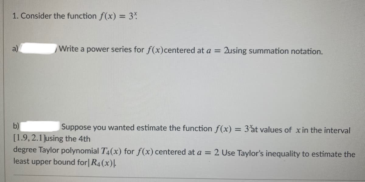 1. Consider the function f(x) = 3%
%3D
Write a power series for f(x)centered at a = 2using summation notation.
b)
Suppose you wanted estimate the function f(x) = 3%t values of xin the interval
%3D
[1.9, 2.1Jusing the 4th
degree Taylor polynomial T4(x) for f(x) centered at a = 2 Use Taylor's inequality to estimate the
least upper bound for|R4(x).
