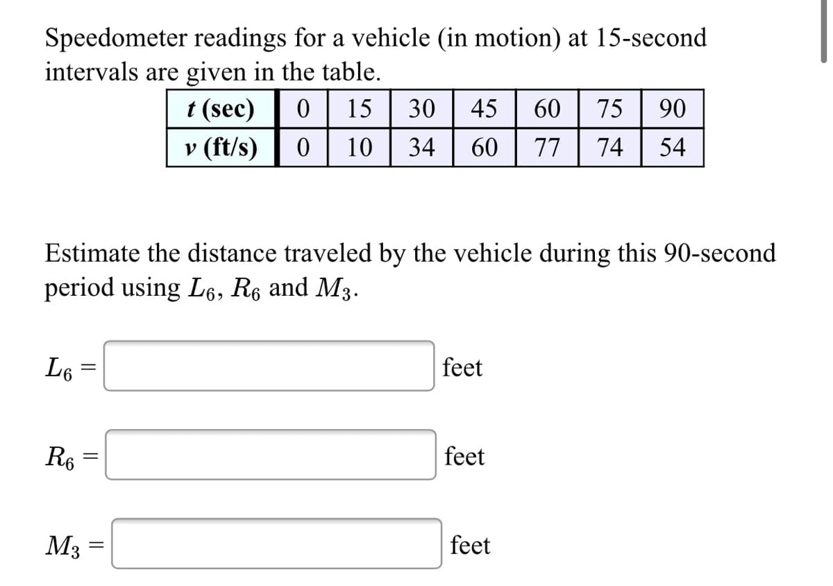 Speedometer readings for a vehicle (in motion) at 15-second
intervals are given in the table.
t (sec)
15
30
45
60
75
90
v (ft/s)
10
34
60
77
74
54
Estimate the distance traveled by the vehicle during this 90-second
period using L6, R6 and M3.
L6
feet
R6
feet
M3
feet

