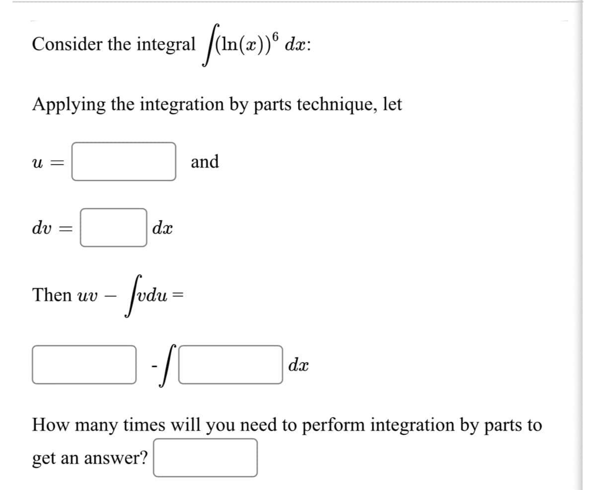 Consider the integral /(In(æ))®
dx:
Applying the integration by parts technique, let
U =
and
dv =
dx
Then uv
dx
How many times will you need to perform integration by parts to
get an answer?
