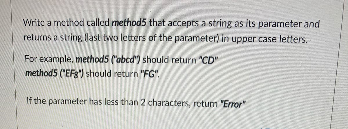 Write a method called method5 that accepts a string as its parameter and
returns a string (last two letters of the parameter) in upper case letters.
For example, method5 ("abcd") should return "CD"
method5 ("EFg") should return "FG".
If the parameter has less than 2 characters, return "Error"
