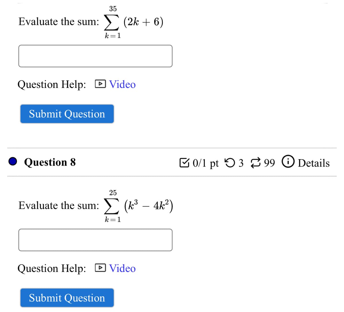 35
Evaluate the sum:
> (2k + 6)
k=1
Question Help: D Video
Submit Question
Question 8
E 0/1 pt 53 99 O Details
25
Evaluate the sum:
-
k=1
Question Help:
D Video
Submit Question
