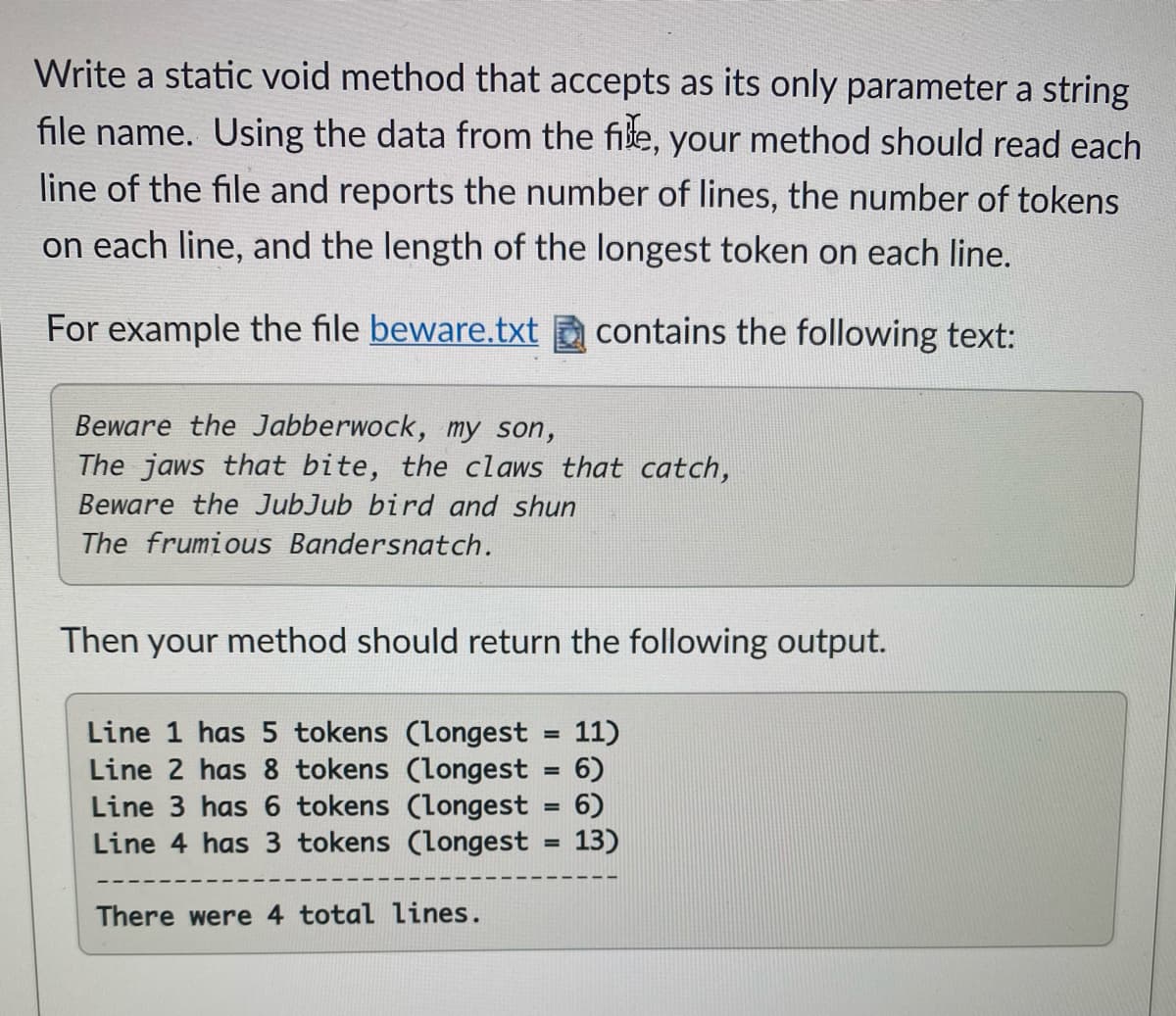 Write a static void method that accepts as its only parameter a string
file name. Using the data from the file, your method should read each
line of the file and reports the number of lines, the number of tokens
on each line, and the length of the longest token on each line.
For example the file beware.txt
contains the following text:
Beware the Jabberwock, my son,
The jaws that bite, the claws that catch,
Beware the JubJub bird and shun
The frumious Bandersnatch.
Then your method should return the following output.
Line 1 has 5 tokens (longest = 11)
Line 2 has 8 tokens (longest = 6)
Line 3 has 6 tokens (longest = 6)
Line 4 has 3 tokens (longest = 13)
%3D
There were 4 total lines.
