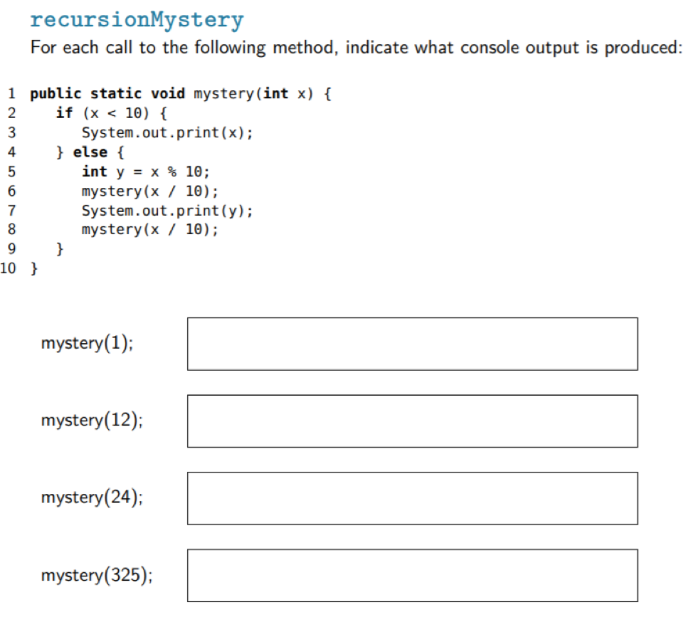 recursionMystery
For each call to the following method, indicate what console output is produced:
1 public static void mystery(int x) {
if (x < 10) {
System.out.print(x);
} else {
int y = x % 10;
mystery(x / 10);
System.out.print(y);
mystery(x / 10);
}
2
3
4
7
8
9
10 }
mystery(1);
mystery(12);
mystery(24);
mystery(325);
