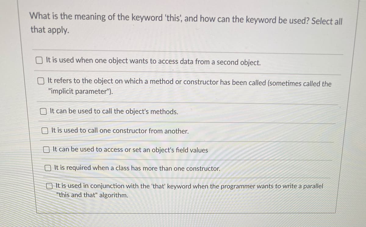 What is the meaning of the keyword 'this', and how can the keyword be used? Select all
that apply.
It is used when one object wants to access data from a second object.
O It refers to the object on which a method or constructor has been called (sometimes called the
"implicit parameter").
It can be used to call the object's methods.
O It is used to call one constructor from another.
It can be used to access or set an object's field values
O It is required when a class has more than one constructor.
O It is used in conjunction with the 'that' keyword when the programmer wants to write a parallel
"this and that" algorithm.
