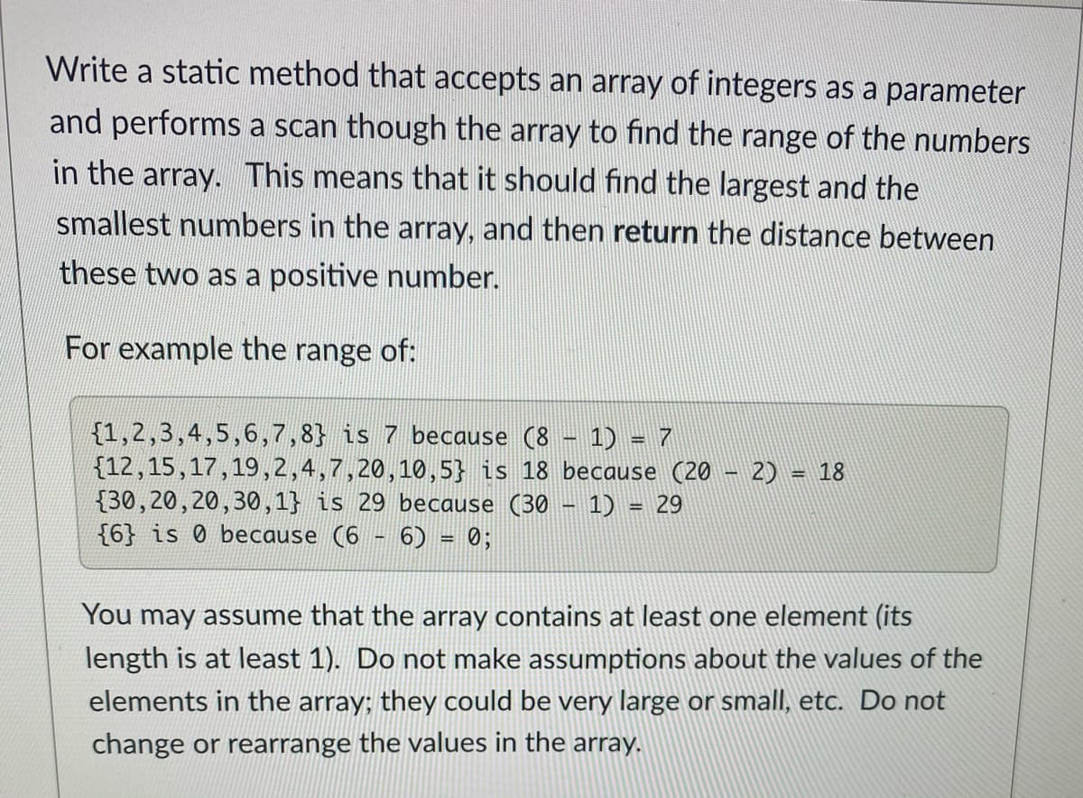 Write a static method that accepts an array of integers as a parameter
and performs a scan though the array to find the range of the numbers
in the array. This means that it should find the largest and the
smallest numbers in the array, and then return the distance between
these two as a positive number.
For example the range of:
{1,2,3,4,5,6,7,8} is 7 because (8 - 1) = 7
{12,15,17,19,2,4,7,20,10,5} is 18 because (20 - 2) = 18
{30,20,20,30,1} is 29 because (30 - 1) = 29
{6} is 0 because (6 - 6) = 0;
%3D
%D
You may assume that the array contains at least one element (its
length is at least 1). Do not make assumptions about the values of the
elements in the array; they could be very large or small, etc. Do not
change or rearrange the values in the array.
