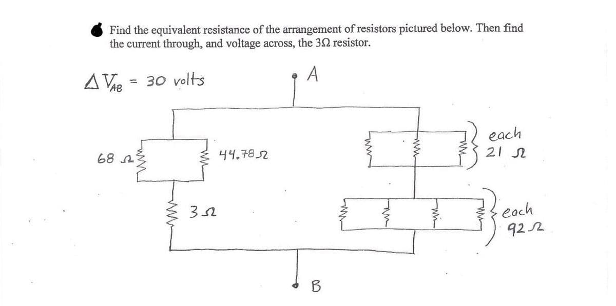 Find the equivalent resistance of the arrangement of resistors pictured below. Then find
the current through, and voltage across, the 32 resistor.
A
A VAB
= 30 volts
each
21 N
68 A
44.7852
each
92 2
B
