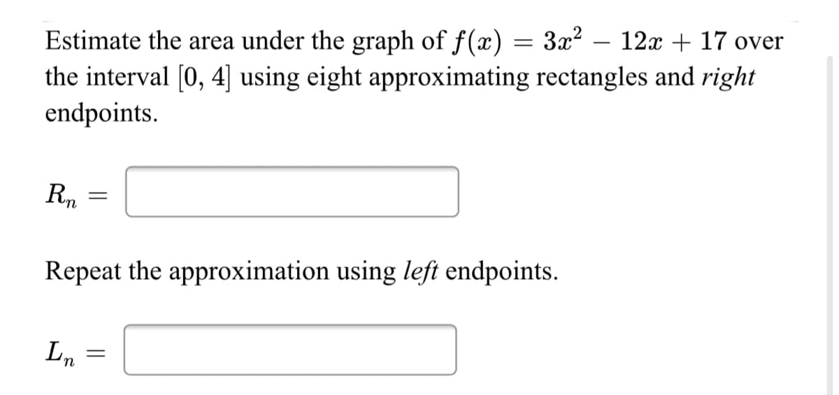3x2 – 12x + 17 over
Estimate the area under the graph of f(x) =
the interval (0, 4] using eight approximating rectangles and right
endpoints.
Rn
Repeat the approximation using left endpoints.
In
