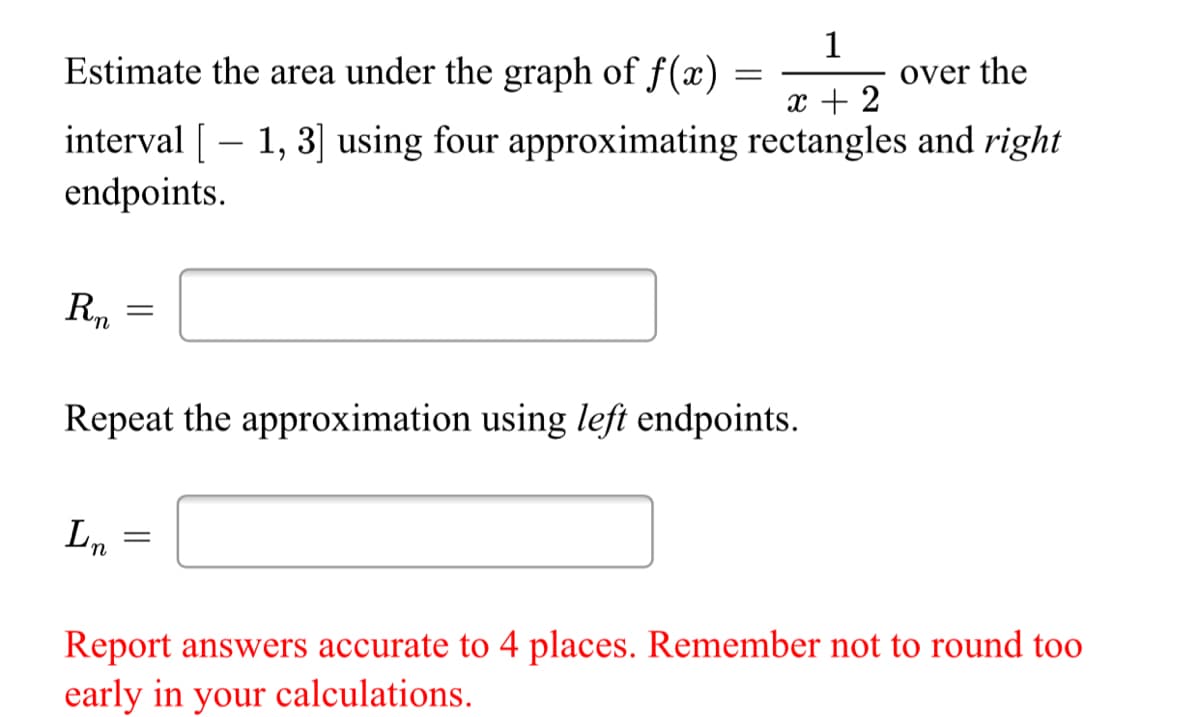 Estimate the area under the graph of f(x)
1
over the
x + 2
interval [– 1, 3] using four approximating rectangles and right
endpoints.
Repeat the approximation using left endpoints.
Ln
Report answers accurate to 4 places. Remember not to round too
early in your calculations.
||
