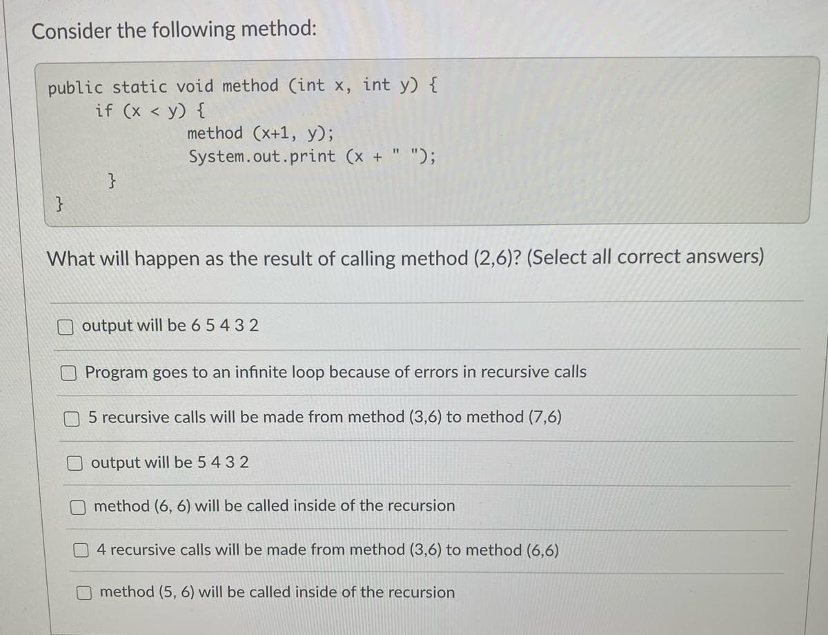 Consider the following method:
public static void method (int x, int y) {
if (x < y) {
method (x+1, y);
System.out.print (x + " ");
}
}
What will happen as the result of calling method (2,6)? (Select all correct answers)
output will be 6 5 4 3 2
Program goes to an infinite loop because of errors in recursive calls
5 recursive calls will be made from method (3,6) to method (7,6)
output will be 5 4 3 2
method (6, 6) will be called inside of the recursion
4 recursive calls will be made from method (3,6) to method (6,6)
method (5, 6) will be called inside of the recursion
