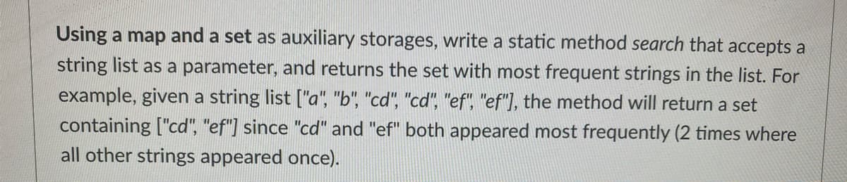 Using a map and a set as auxiliary storages, write a static method search that accepts a
string list as a parameter, and returns the set with most frequent strings in the list. For
example, given a string list ["a", "b", "cd", "cd", "ef", "ef"), the method will return a set
containing ["cd", "ef"] since "cd" and "ef" both appeared most frequently (2 times where
all other strings appeared once).
