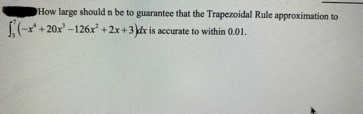 How large should n be to guarantee that the Trapezoidal Rule approximation to
x'+20x'-126x +2x +3 dx is accurate to within 0.01.
