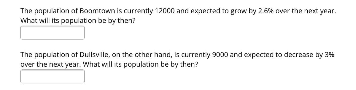 The population of Boomtown is currently 12000 and expected to grow by 2.6% over the next year.
What will its population be by then?
The population of Dullsville, on the other hand, is currently 9000 and expected to decrease by 3%
over the next year. What will its population be by then?