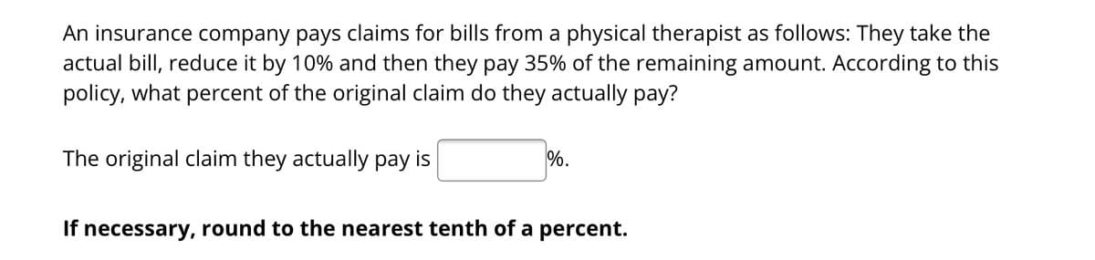 An insurance company pays claims for bills from a physical therapist as follows: They take the
actual bill, reduce it by 10% and then they pay 35% of the remaining amount. According to this
policy, what percent of the original claim do they actually pay?
The original claim they actually pay is
%.
If necessary, round to the nearest tenth of a percent.