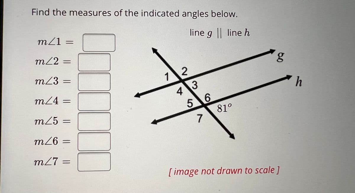 Find the measures of the indicated angles below.
line g || line h
m/1 =
m/2=
m/3 =
m/4=
m/5 =
m/6 =
m/7 =
=
12
43
5 6
7
81º
g
[image not drawn to scale]
h