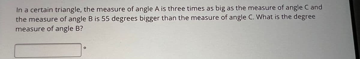 In a certain triangle, the measure of angle A is three times as big as the measure of angle C and
the measure of angle B is 55 degrees bigger than the measure of angle C. What is the degree
measure of angle B?
