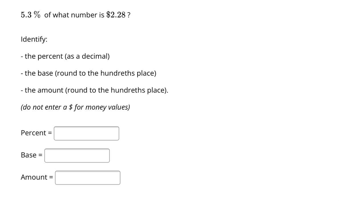 5.3% of what number is $2.28?
Identify:
- the percent (as a decimal)
- the base (round to the hundreths place)
- the amount (round to the hundreths place).
(do not enter a $ for money values)
Percent =
Base =
Amount =