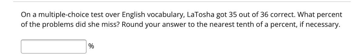 On a multiple-choice test over English vocabulary, LaTosha got 35 out of 36 correct. What percent
of the problems did she miss? Round your answer to the nearest tenth of a percent, if necessary.
%