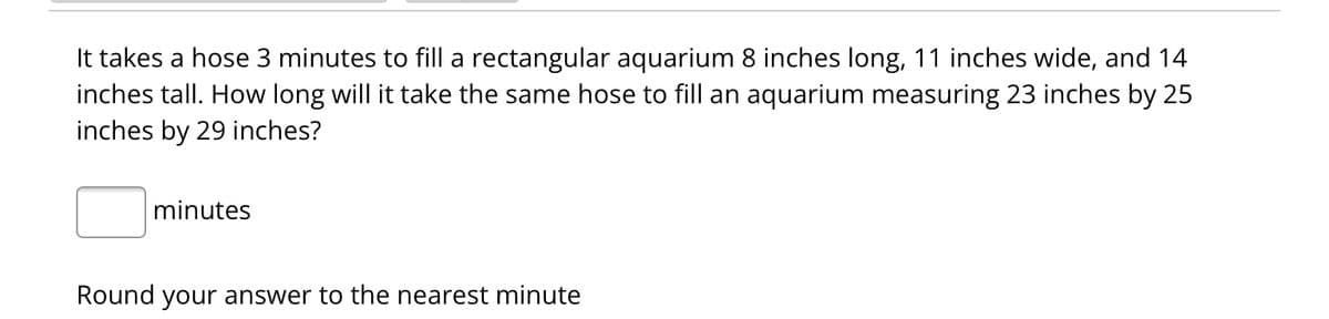 It takes a hose 3 minutes to fill a rectangular aquarium 8 inches long, 11 inches wide, and 14
inches tall. How long will it take the same hose to fill an aquarium measuring 23 inches by 25
inches by 29 inches?
minutes
Round your answer to the nearest minute