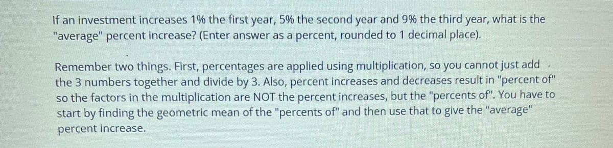 If an investment increases 1% the first year, 5% the second year and 9% the third year, what is the
"average" percent increase? (Enter answer as a percent, rounded to 1 decimal place).
Remember two things. First, percentages are applied using multiplication, so you cannot just add
the 3 numbers together and divide by 3. Also, percent increases and decreases result in "percent of"
so the factors in the multiplication are NOT the percent increases, but the "percents of". You have to
start by finding the geometric mean of the "percents of" and then use that to give the "average"
percent increase.