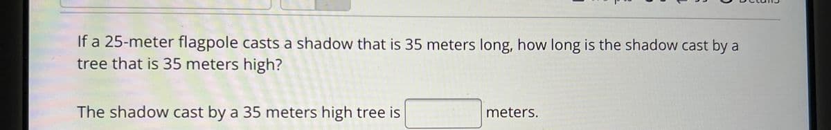 If a 25-meter flagpole casts a shadow that is 35 meters long, how long is the shadow cast by a
tree that is 35 meters high?
The shadow cast by a 35 meters high tree is
meters.