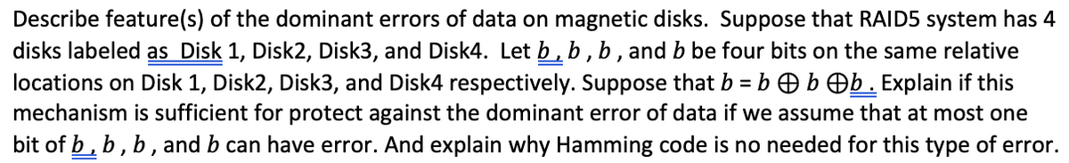 Describe feature(s) of the dominant errors of data on magnetic disks. Suppose that RAID5 system has 4
disks labeled as Disk 1, Disk2, Disk3, and Disk4. Let b , b , b , and b be four bits on the same relative
locations on Disk 1, Disk2, Disk3, and Disk4 respectively. Suppose that b = b O b Ob. Explain if this
mechanism is sufficient for protect against the dominant error of data if we assume that at most one
bit of b, b, b, and b can have error. And explain why Hamming code is no needed for this type of error.
