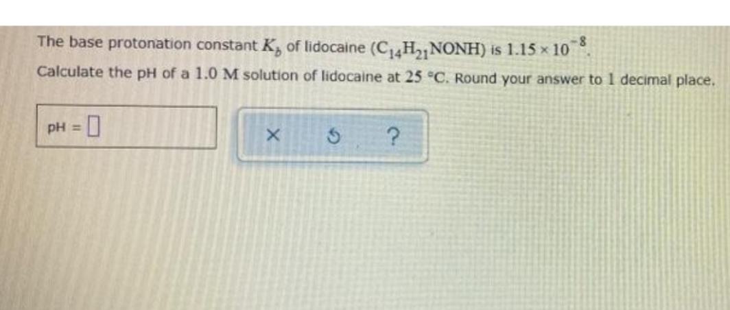 The base protonation constant K, of lidocaine (C H2 NONH) is 1.15 x 10 .
Calculate the pH of a 1.0 M solution of lidocaine at 25 °C. Round your answer to 1 decimal place.
pH =
