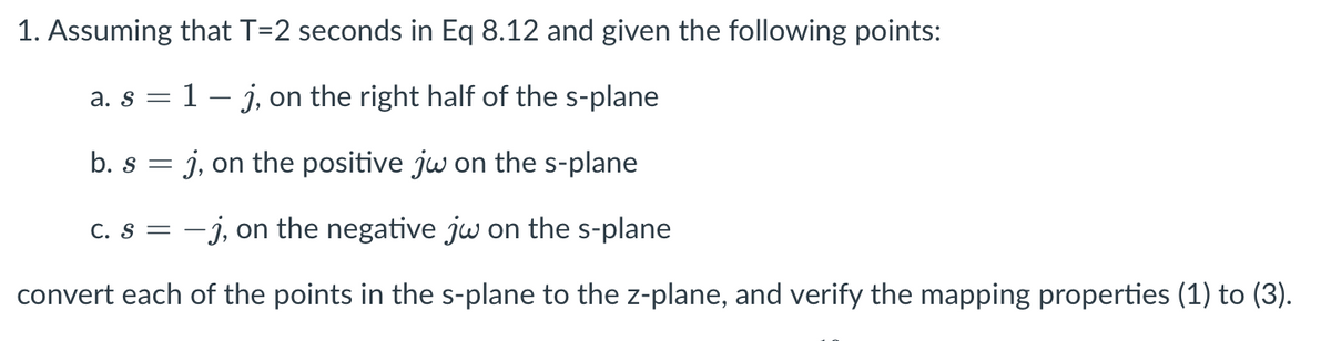1. Assuming that T=2 seconds in Eq 8.12 and given the following points:
1- j, on the right half of the s-plane
a. S =
b. s
j, on the positive jw on the s-plane
C. s = -j, on the negative jw on the s-plane
convert each of the points in the s-plane to the z-plane, and verify the mapping properties (1) to (3).
