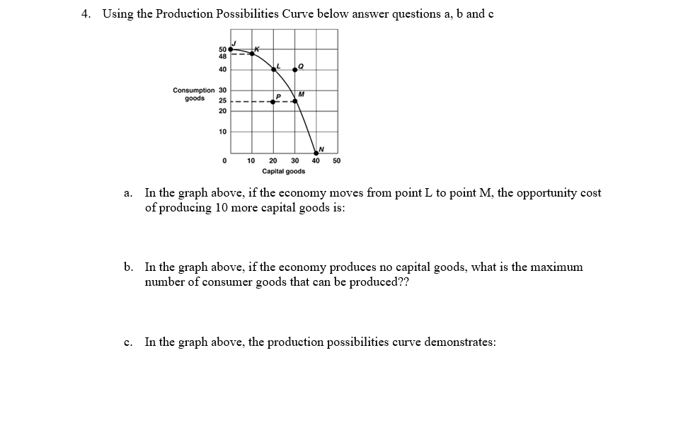 4. Using the Production Possibilities Curve below answer questions a, b and c
a.
50
48
40
Consumption 30
goods 25
20
10
0
K
----
10
L
P
C
Q
M
20 30 40 50
Capital goods
In the graph above, if the economy moves from point L to point M, the opportunity cost
of producing 10 more capital goods is:
b. In the graph above, if the economy produces no capital goods, what is the maximum
number of consumer goods that can be produced??
C.
In the graph above, the production possibilities curve demonstrates: