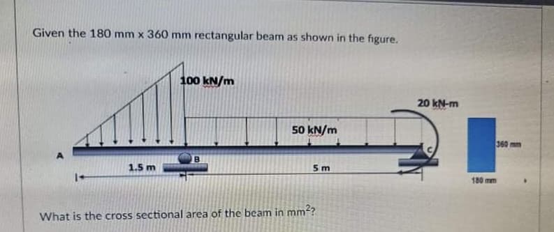 Given the 180 mm x 360 mm rectangular beam as shown in the figure.
100 kN/m
20 kN-m
50 kN/m
360 mm
1.5 m
5m
180 mm
What is the cross sectional area of the beam in mm?
