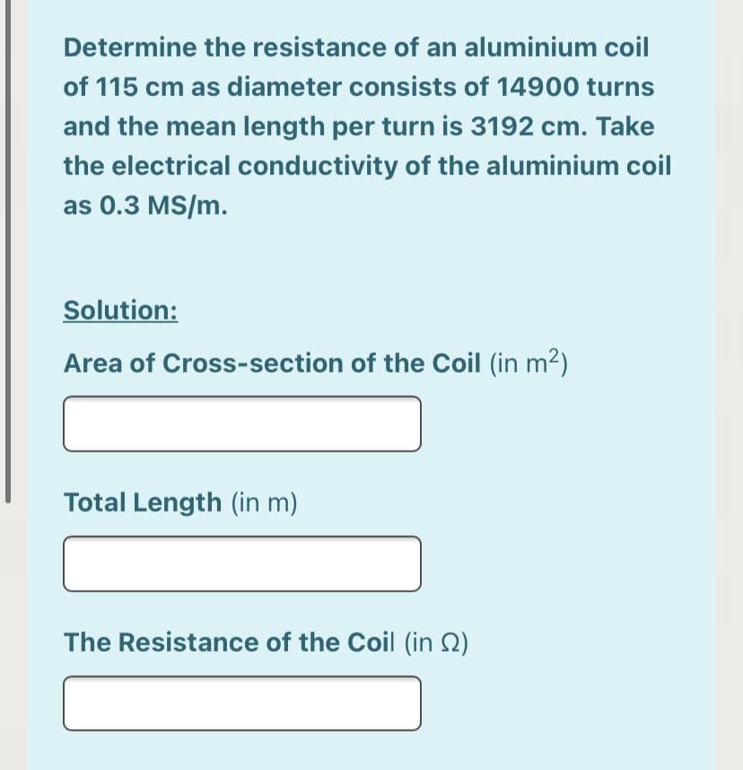 Determine the resistance of an aluminium coil
of 115 cm as diameter consists of 14900 turns
and the mean length per turn is 3192 cm. Take
the electrical conductivity of the aluminium coil
as 0.3 MS/m.
Solution:
Area of Cross-section of the Coil (in m2)
Total Length (in m)
The Resistance of the Coil (in Q)
