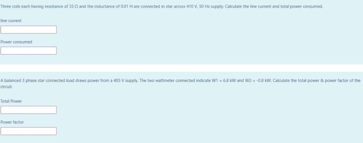 Three coils each having resistance of 35 N and the inductance of 0.01 H are connected in star across 410 V, 50 Hz supply. Calculate the line current and total power consumed.
line current
Power consumed
A balanced 3 phase star connected load draws power from a 405 V supply. The two wattmeter connected indicate W1 = 6.8 kW and W2 = -0.8 kW. Calculate the total power & power factor of the
circuit.
Total Power
Power factor
