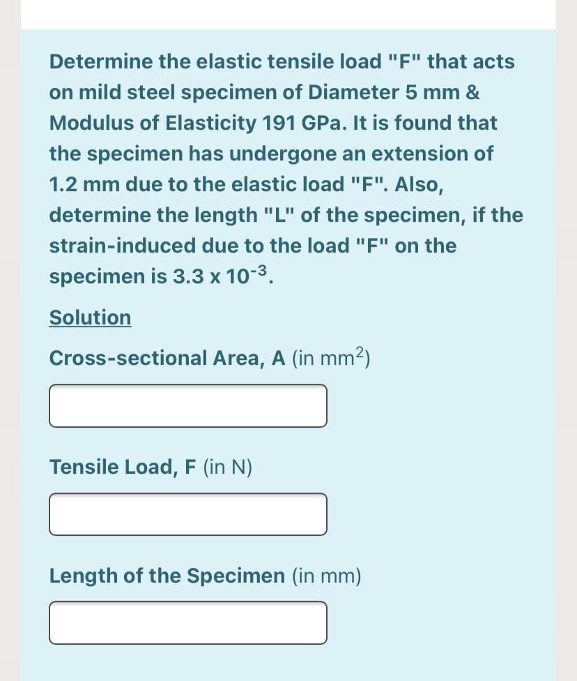 Determine the elastic tensile load "F" that acts
on mild steel specimen of Diameter 5 mm &
Modulus of Elasticity 191 GPa. It is found that
the specimen has undergone an extension of
1.2 mm due to the elastic load "F". Also,
determine the length "L" of the specimen, if the
strain-induced due to the load "F" on the
specimen is 3.3 x 10-3.
Solution
Cross-sectional Area, A (in mm2)
Tensile Load, F (in N)
Length of the Specimen (in mm)
