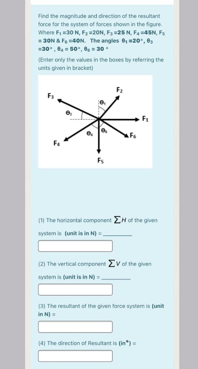 Find the magnitude and direction of the resultant
force for the system of forces shown in the figure.
Where F1 =30 N, F2 =20N, F3 =25 N, F4 =45N, F5
= 30N & F6 =40N. The angles 0, =20°, 03
=30° , 04 = 50°, 06 = 30 °
(Enter only the values in the boxes by referring the
units given in bracket)
F2
F1
F6
F4
Fs
(1) The horizontal component 2H of the given
system is (unit is in N) =
(2) The vertical component 2 V of the given
system is (unit is in N) =
(3) The resultant of the given force system is (unit
in N) =
(4) The direction of Resultant is (in°) =
